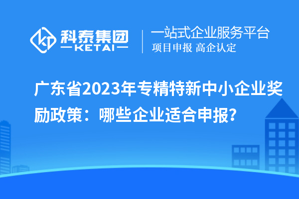 广东省2023年专精特新中小企业奖励政策：哪些企业适合申报？