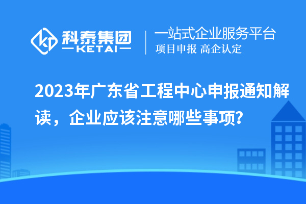 2023年广东省工程中心申报通知解读，企业应该注意哪些事项？
